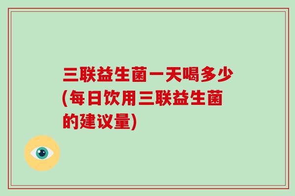 三联益生菌一天喝多少(每日饮用三联益生菌的建议量)