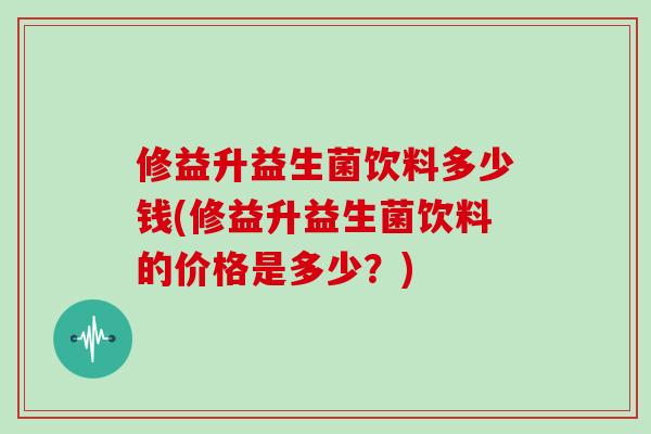 修益升益生菌饮料多少钱(修益升益生菌饮料的价格是多少？)