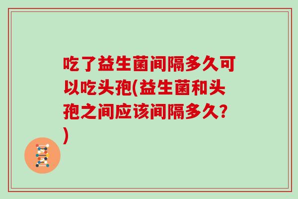 吃了益生菌间隔多久可以吃头孢(益生菌和头孢之间应该间隔多久？)