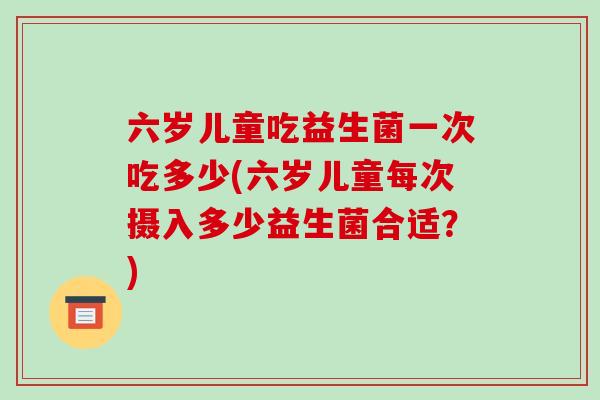 六岁儿童吃益生菌一次吃多少(六岁儿童每次摄入多少益生菌合适？)