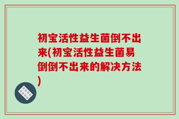 初宝活性益生菌倒不出来(初宝活性益生菌易倒倒不出来的解决方法)