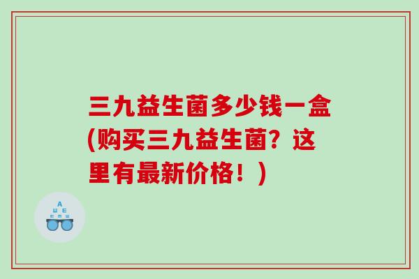 三九益生菌多少钱一盒(购买三九益生菌？这里有最新价格！)