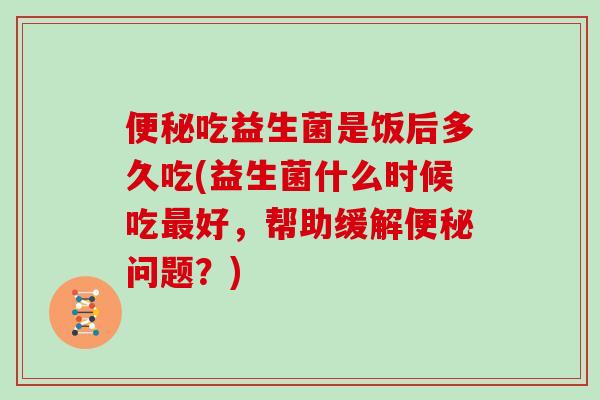 吃益生菌是饭后多久吃(益生菌什么时候吃好,帮助缓解问题?) 吃益生菌是饭后多久吃(益生菌什么时候吃好,帮助缓解问题?)