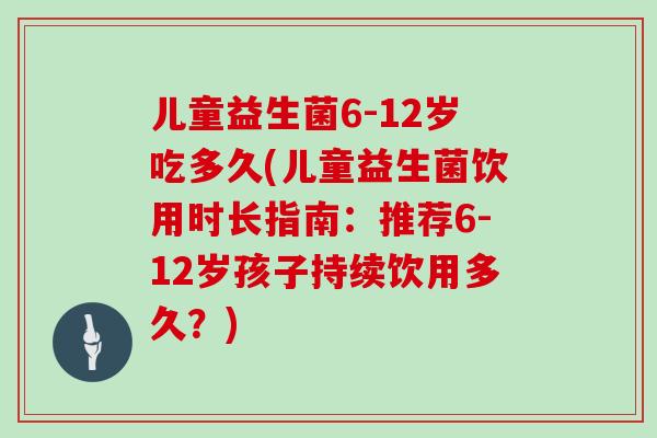 儿童益生菌6-12岁吃多久(儿童益生菌饮用时长指南：推荐6-12岁孩子持续饮用多久？)