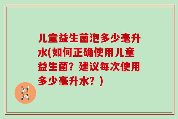 儿童益生菌泡多少毫升水(如何正确使用儿童益生菌？建议每次使用多少毫升水？)
