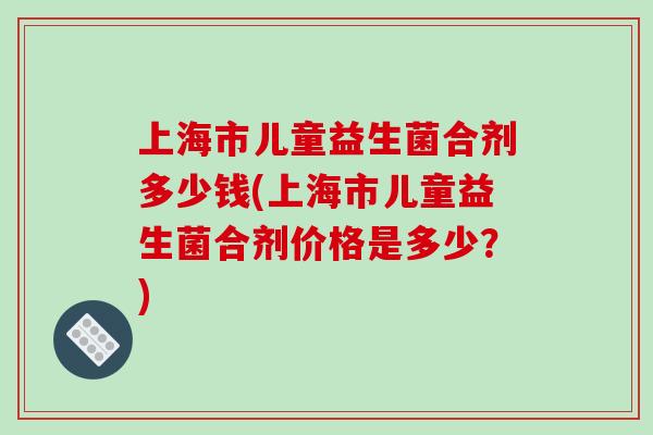上海市儿童益生菌合剂多少钱(上海市儿童益生菌合剂价格是多少？)