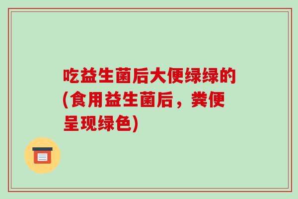 吃益生菌后大便绿绿的(食用益生菌后,粪便呈现绿色) 吃益生菌后大便绿绿的(食用益生菌后,粪便呈现绿色)
