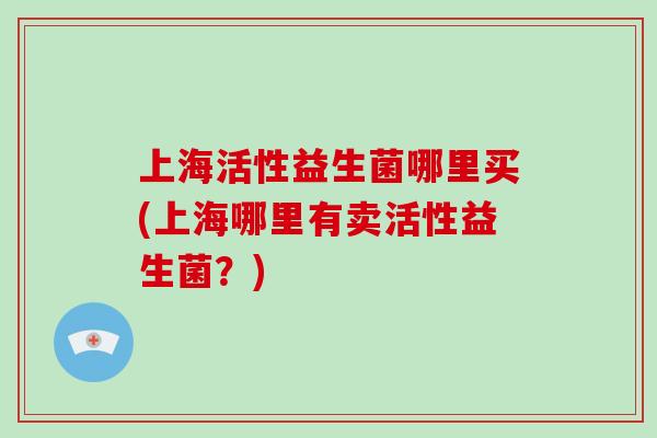 上海活性益生菌哪里买(上海哪里有卖活性益生菌？)