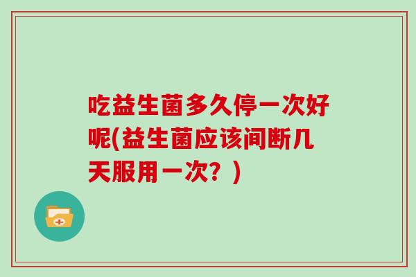 吃益生菌多久停一次好呢(益生菌应该间断几天服用一次？)