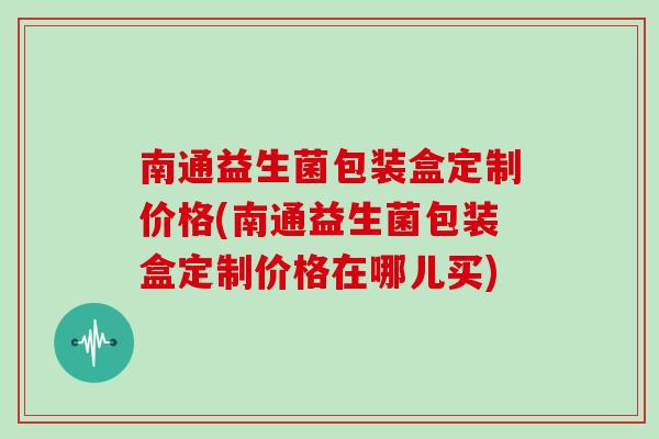 南通益生菌包装盒定制价格(南通益生菌包装盒定制价格在哪儿买)