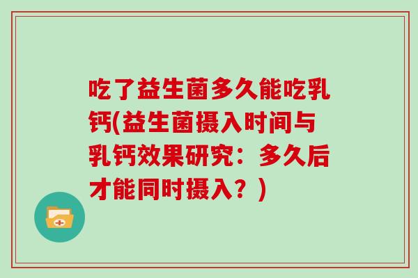 吃了益生菌多久能吃乳钙(益生菌摄入时间与乳钙效果研究：多久后才能同时摄入？)