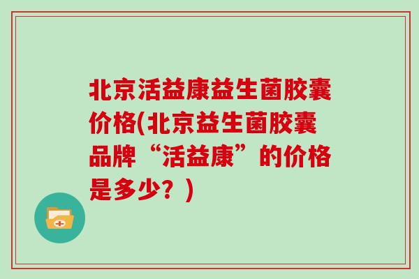 北京活益康益生菌胶囊价格(北京益生菌胶囊品牌“活益康”的价格是多少？)