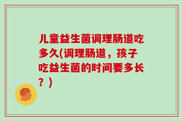 儿童益生菌调理肠道吃多久(调理肠道，孩子吃益生菌的时间要多长？)
