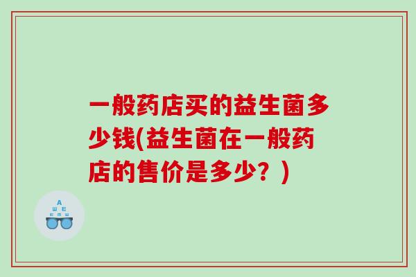 一般药店买的益生菌多少钱(益生菌在一般药店的售价是多少？)