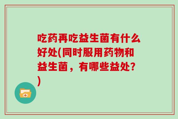 吃药再吃益生菌有什么好处(同时服用和益生菌，有哪些益处？)