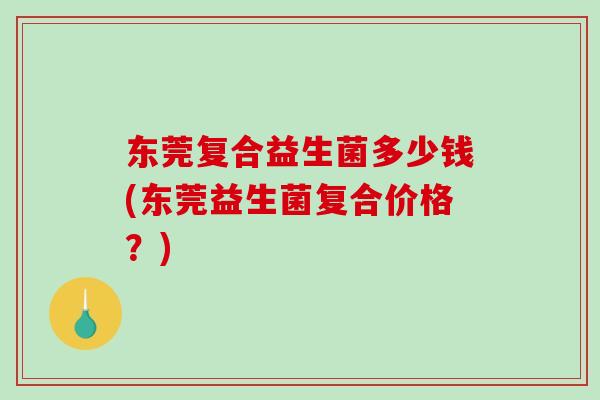 东莞复合益生菌多少钱(东莞益生菌复合价格？)