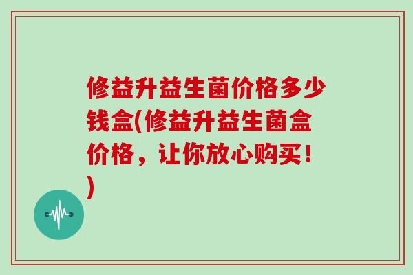 修益升益生菌价格多少钱盒(修益升益生菌盒价格，让你放心购买！)