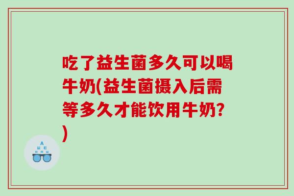 吃了益生菌多久可以喝牛奶(益生菌摄入后需等多久才能饮用牛奶？)