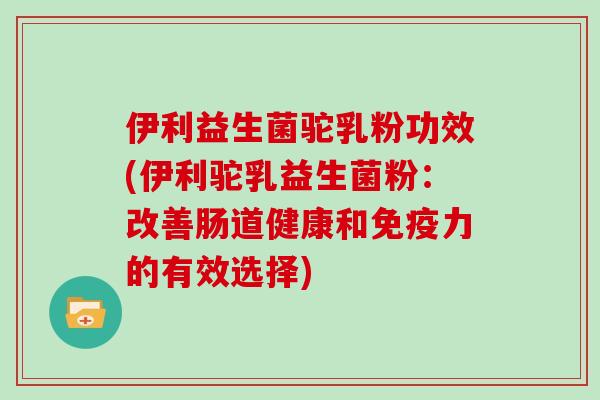 伊利益生菌驼乳粉功效(伊利驼乳益生菌粉：改善肠道健康和力的有效选择)