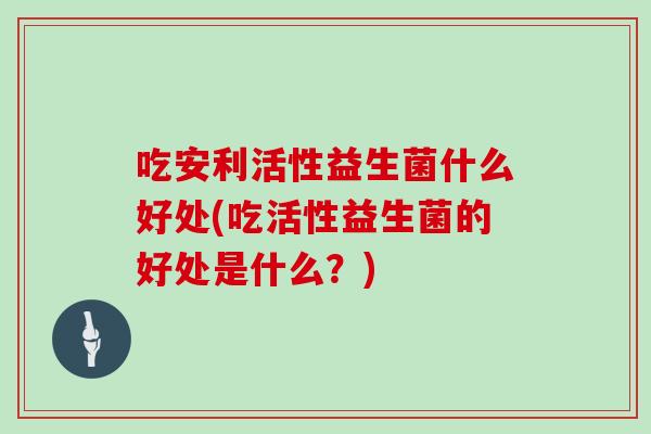 吃安利活性益生菌什么好处(吃活性益生菌的好处是什么？)