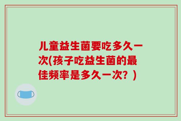 儿童益生菌要吃多久一次(孩子吃益生菌的最佳频率是多久一次？)