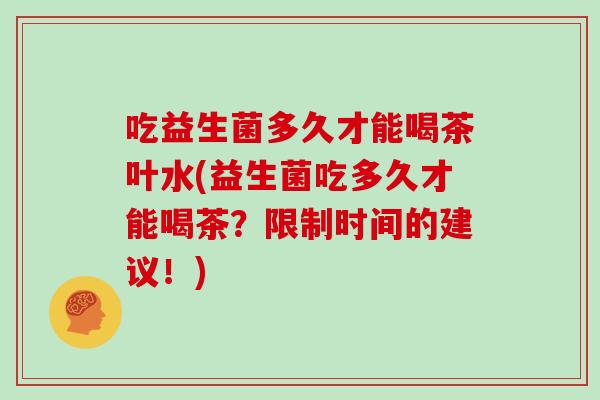 吃益生菌多久才能喝茶叶水(益生菌吃多久才能喝茶？限制时间的建议！)