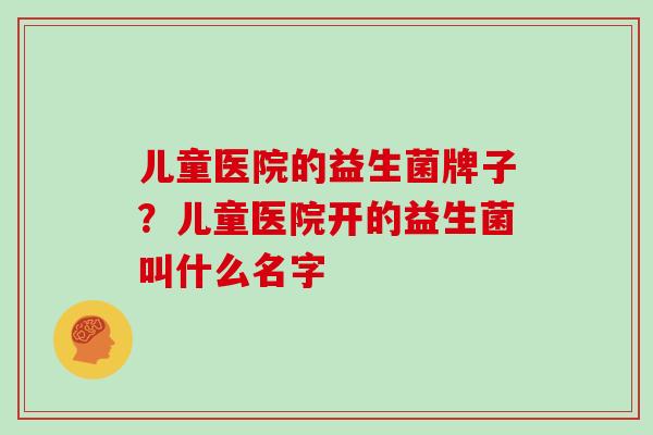 儿童医院的益生菌牌子？儿童医院开的益生菌叫什么名字