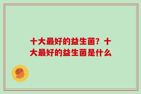 十大好的益生菌？十大好的益生菌是什么
