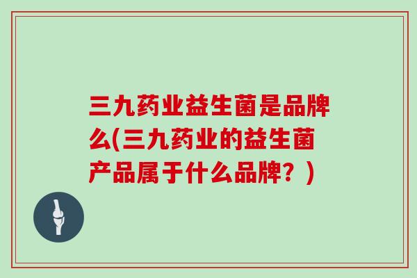 三九药业益生菌是品牌么(三九药业的益生菌产品属于什么品牌？)