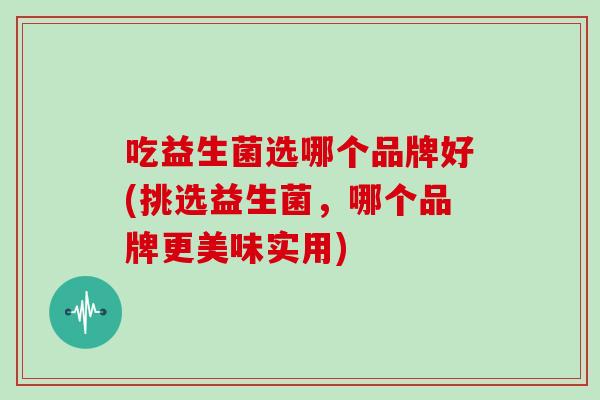 吃益生菌选哪个品牌好(挑选益生菌，哪个品牌更美味实用)