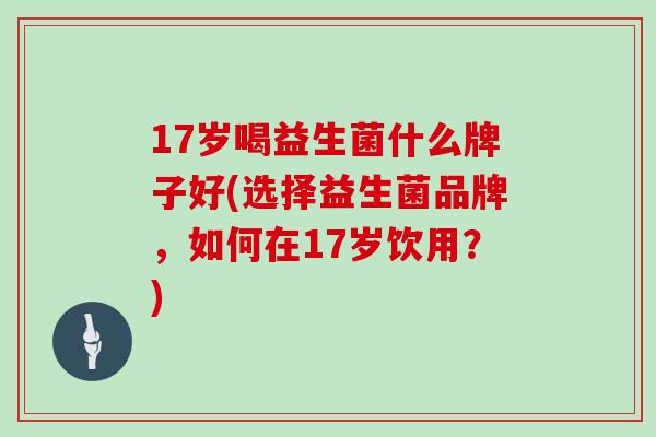 17岁喝益生菌什么牌子好(选择益生菌品牌，如何在17岁饮用？)