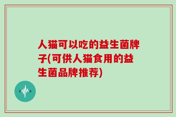 人猫可以吃的益生菌牌子(可供人猫食用的益生菌品牌推荐)