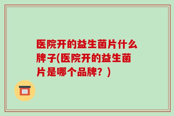 医院开的益生菌片什么牌子(医院开的益生菌片是哪个品牌？)