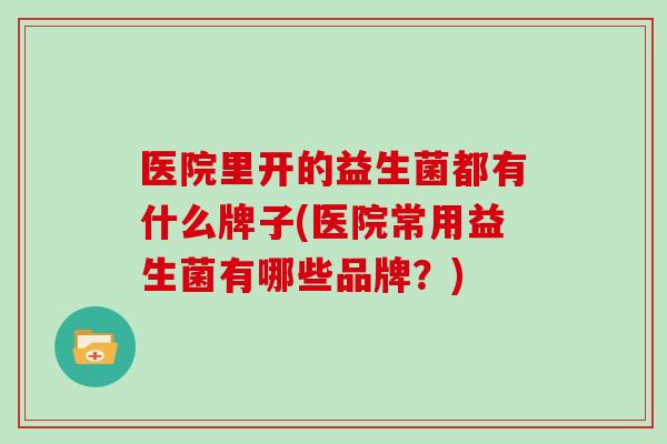 医院里开的益生菌都有什么牌子(医院常用益生菌有哪些品牌？)