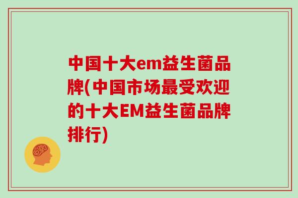 中国十大em益生菌品牌(中国市场最受欢迎的十大EM益生菌品牌排行)
