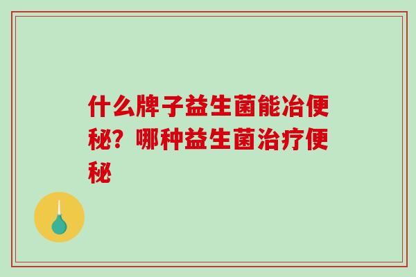 什么牌子益生菌能冶便秘？哪种益生菌治疗便秘