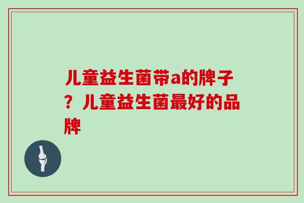 儿童益生菌带a的牌子？儿童益生菌最好的品牌
