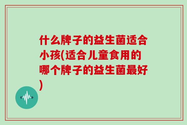 什么牌子的益生菌适合小孩(适合儿童食用的哪个牌子的益生菌好)
