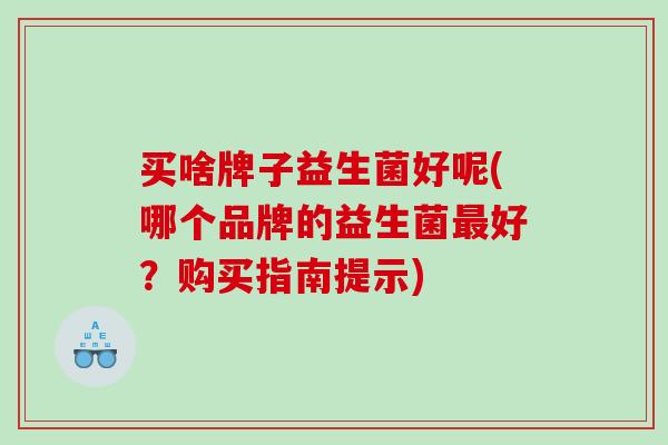 买啥牌子益生菌好呢(哪个品牌的益生菌最好？购买指南提示)