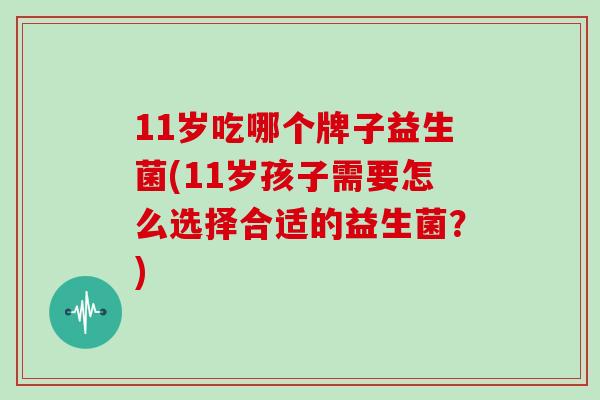 11岁吃哪个牌子益生菌(11岁孩子需要怎么选择合适的益生菌？)