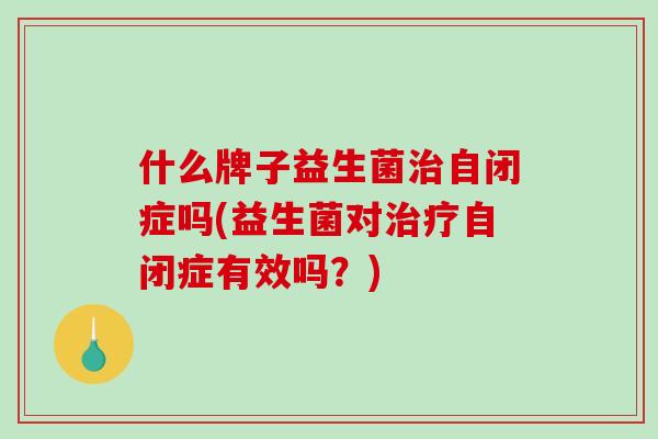 什么牌子益生菌自闭症吗(益生菌对自闭症有效吗？)
