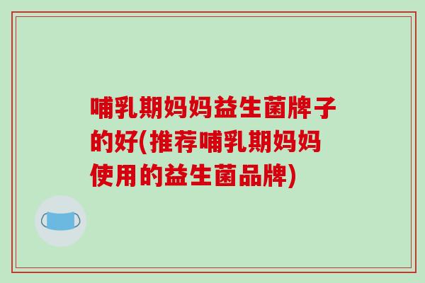 哺乳期妈妈益生菌牌子的好(推荐哺乳期妈妈使用的益生菌品牌)