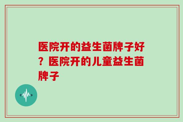 医院开的益生菌牌子好？医院开的儿童益生菌牌子