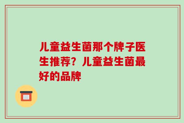 儿童益生菌那个牌子医生推荐?儿童益生菌好的品牌 儿童益生菌那个牌子医生推荐?儿童益生菌好的品牌