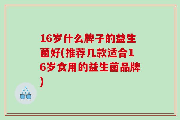 16岁什么牌子的益生菌好(推荐几款适合16岁食用的益生菌品牌)