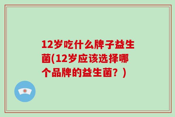 12岁吃什么牌子益生菌(12岁应该选择哪个品牌的益生菌?) 12岁吃什么牌子益生菌(12岁应该选择哪个品牌的益生菌?)