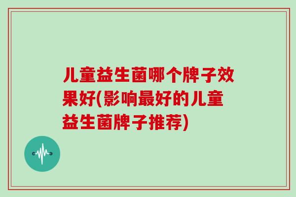 儿童益生菌哪个牌子效果好(影响好的儿童益生菌牌子推荐)