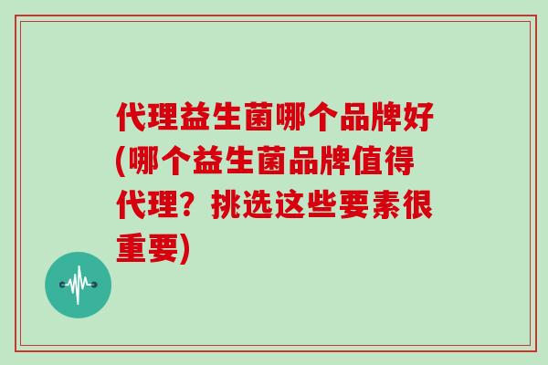 代理益生菌哪个品牌好(哪个益生菌品牌值得代理？挑选这些要素很重要)