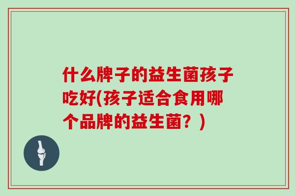 什么牌子的益生菌孩子吃好(孩子适合食用哪个品牌的益生菌？)