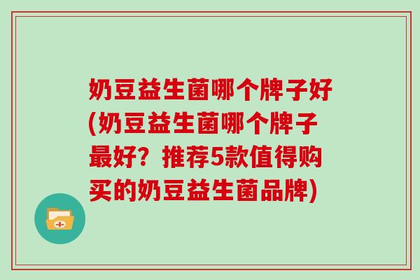 奶豆益生菌哪个牌子好(奶豆益生菌哪个牌子好？推荐5款值得购买的奶豆益生菌品牌)